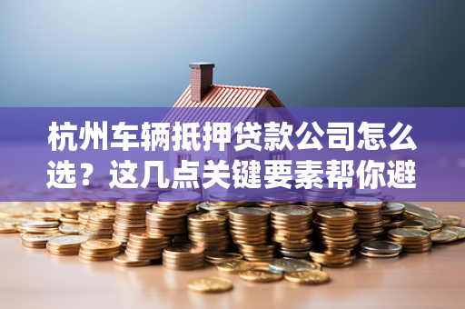 杭州车辆抵押贷款公司怎么选?这几点关键要素帮你避坑!