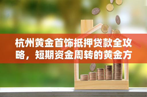 杭州黄金首饰抵押贷款全攻略,短期资金周转的黄金方案