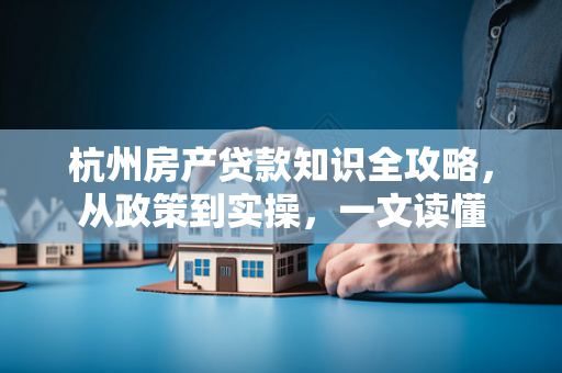 杭州房产贷款知识全攻略,从政策到实操,一文读懂