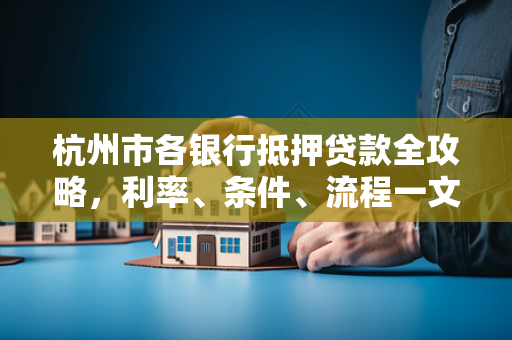 杭州市各银行抵押贷款全攻略,利率、条件、流程一文读懂
