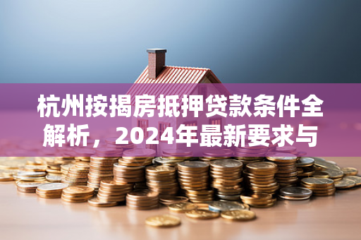 杭州按揭房抵押贷款条件全解析,2024年最新要求与申请指南 杭州按揭房抵押贷款条件全解析,2024年最新要求与申请指南