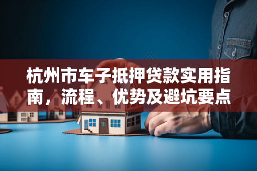 杭州市车子抵押贷款实用指南,流程、优势及避坑要点