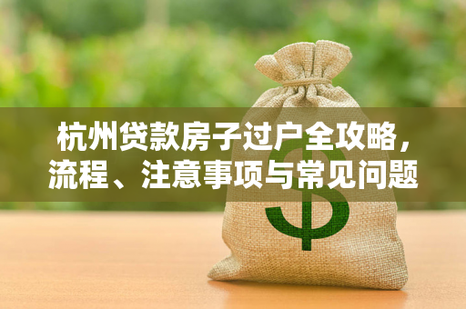杭州贷款房子过户全攻略，流程、注意事项与常见问题解答