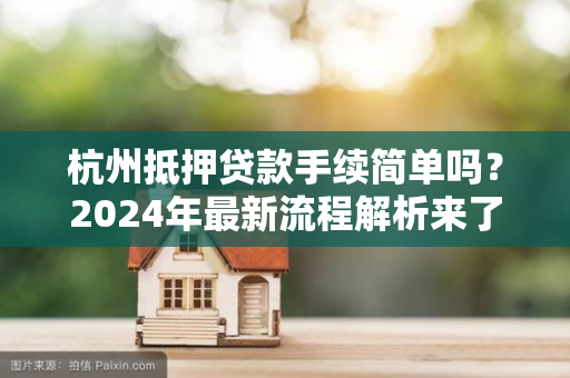 杭州抵押贷款手续简单吗?2024年最新流程解析来了!