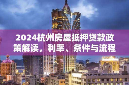 2024杭州房屋抵押贷款政策解读,利率、条件与流程全指南
