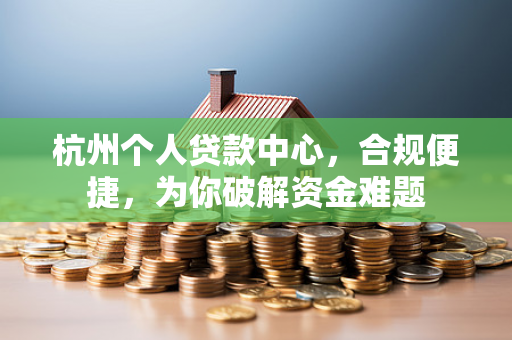 杭州个人贷款中心,合规便捷,为你破解资金难题