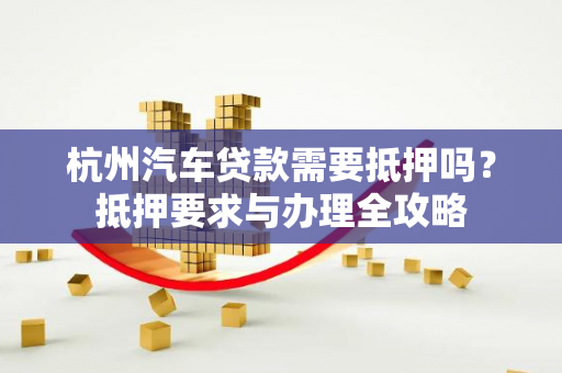 杭州汽车贷款需要抵押吗?抵押要求与办理全攻略 杭州汽车贷款需要抵押吗?抵押要求与办理全攻略
