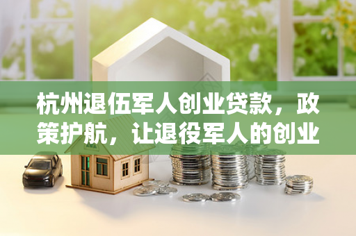 杭州退伍军人创业贷款,政策护航,让退役军人的创业梦照进现实