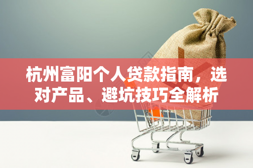 杭州富阳个人贷款指南,选对产品、避坑技巧全解析
