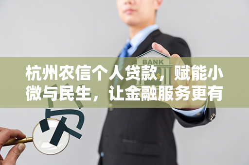 杭州农信个人贷款,赋能小微与民生,让金融服务更有温度