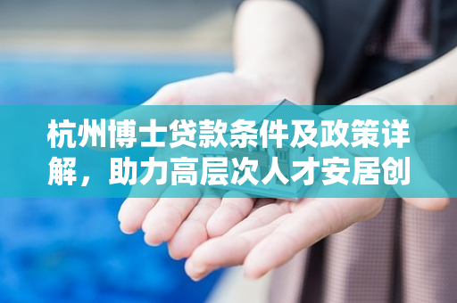 杭州博士贷款条件及政策详解,助力高层次人才安居创业