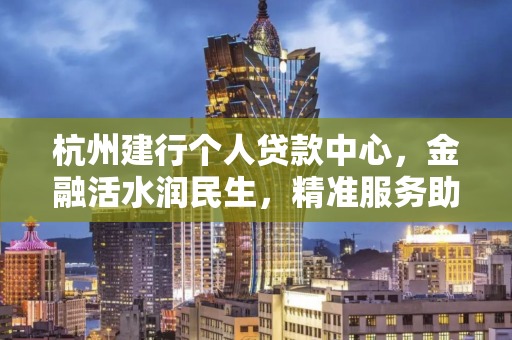 杭州建行个人贷款中心,金融活水润民生,精准服务助梦想 杭州建行个人贷款中心,金融活水润民生,精准服务助梦想