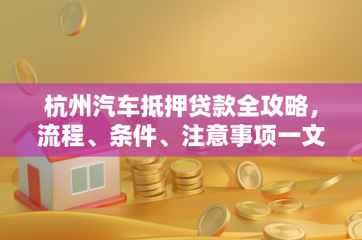 杭州汽车抵押贷款全攻略,流程、条件、注意事项一文读懂