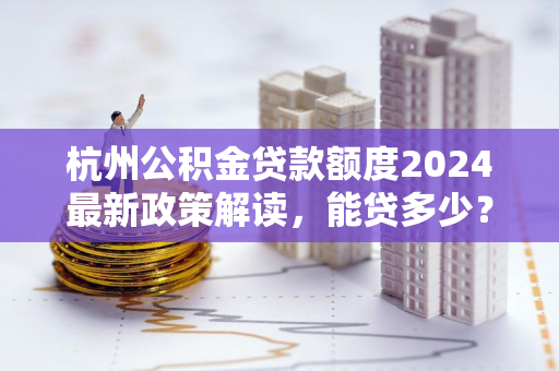 杭州公积金贷款额度2024最新政策解读,能贷多少?怎么算?