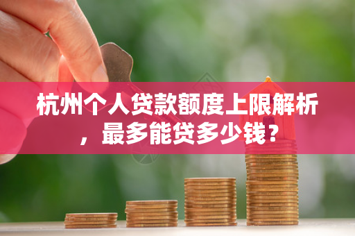杭州个人贷款额度上限解析,最多能贷多少钱?