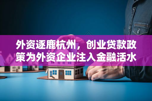 外资逐鹿杭州,创业贷款政策为外资企业注入金融活水
