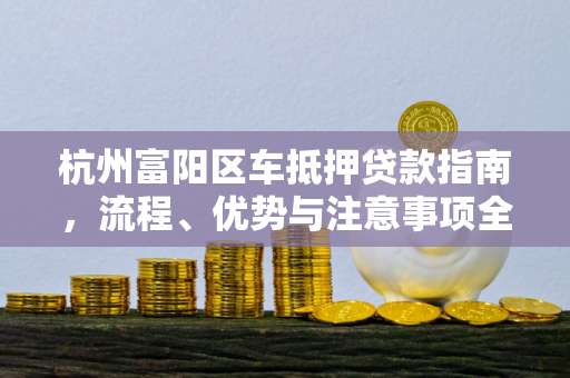 杭州富阳区车抵押贷款指南,流程、优势与注意事项全解析