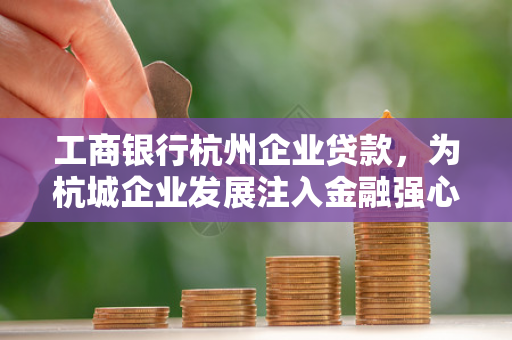工商银行杭州企业贷款，为杭城企业发展注入金融强心剂