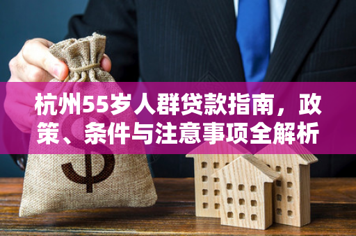杭州55岁人群贷款指南,政策、条件与注意事项全解析