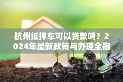 杭州抵押车可以贷款吗?2024年最新政策与办理全指南
