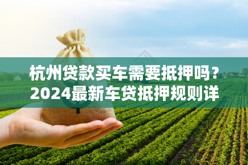 杭州贷款买车需要抵押吗?2024最新车贷抵押规则详解