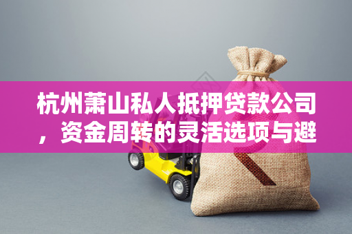 杭州萧山私人抵押贷款公司,资金周转的灵活选项与避坑指南