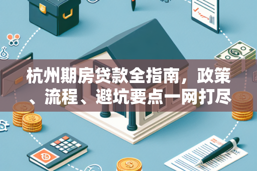 杭州期房贷款全指南，政策、流程、避坑要点一网打尽