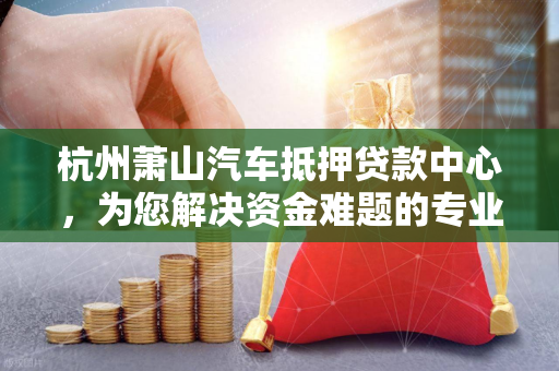 杭州萧山汽车抵押贷款中心,为您解决资金难题的专业之选