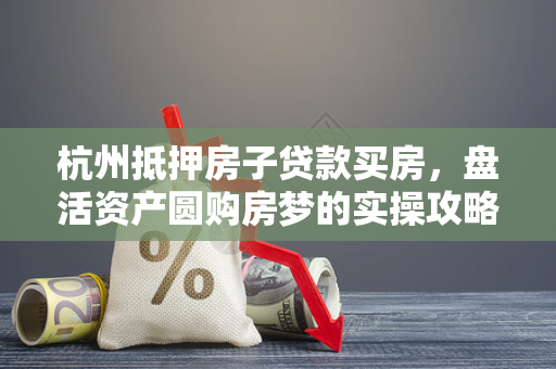 杭州抵押房子贷款买房,盘活资产圆购房梦的实操攻略