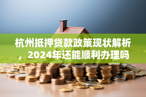 杭州抵押贷款政策现状解析,2024年还能顺利办理吗?