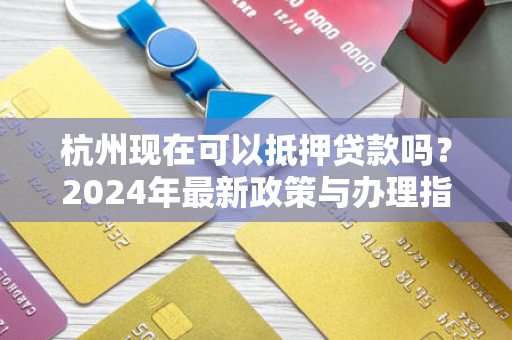 杭州现在可以抵押贷款吗?2024年最新政策与办理指南