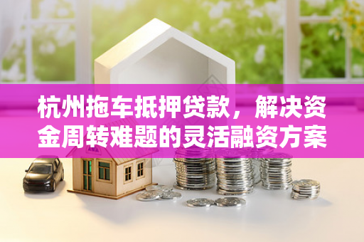 杭州拖车抵押贷款,解决资金周转难题的灵活融资方案