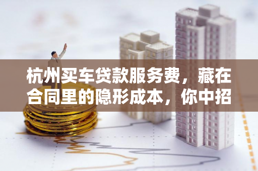 杭州买车贷款服务费,藏在合同里的隐形成本,你中招了吗? 杭州买车贷款服务费,藏在合同里的隐形成本,你中招了吗?