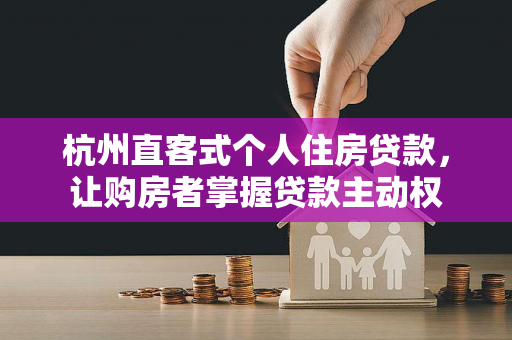 杭州直客式个人住房贷款,让购房者掌握贷款主动权