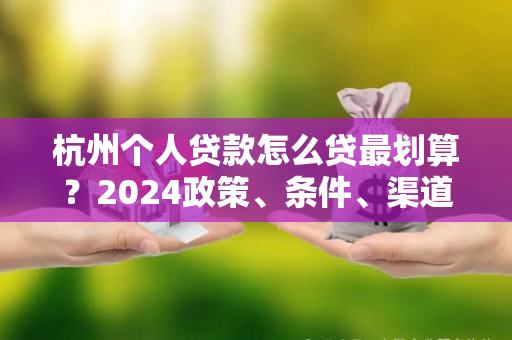 杭州个人贷款怎么贷最划算?2024政策、条件、渠道一文读懂