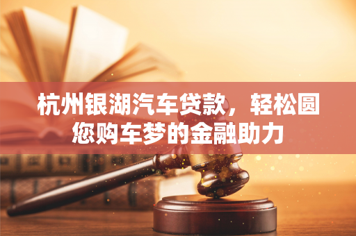 杭州银湖汽车贷款,轻松圆您购车梦的金融助力