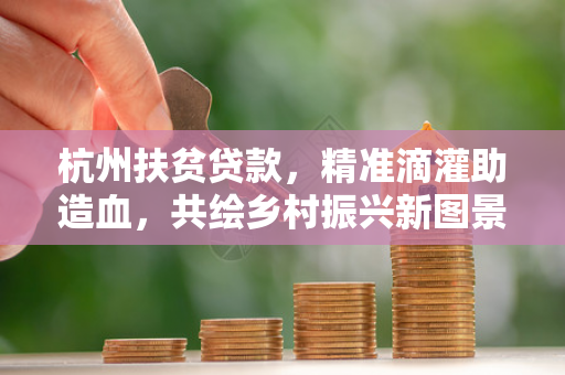 杭州扶贫贷款，精准滴灌助造血，共绘乡村振兴新图景