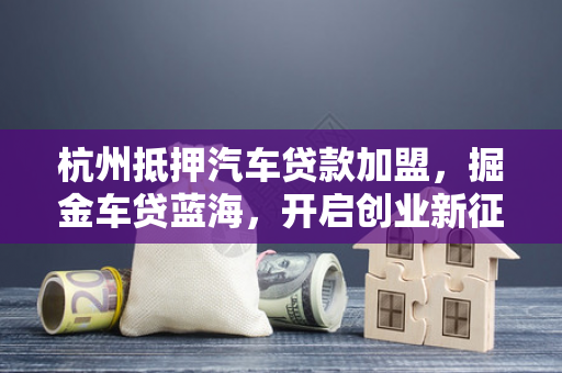 杭州抵押汽车贷款加盟,掘金车贷蓝海,开启创业新征程 杭州抵押汽车贷款加盟,掘金车贷蓝海,开启创业新征程