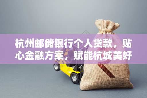 杭州邮储银行个人贷款,贴心金融方案,赋能杭城美好生活