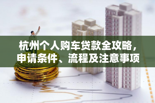 杭州个人购车贷款全攻略,申请条件、流程及注意事项一网打尽