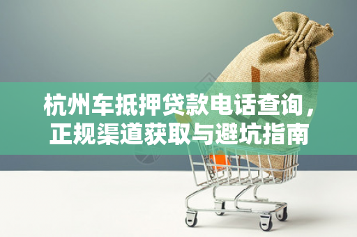 杭州车抵押贷款电话查询,正规渠道获取与避坑指南