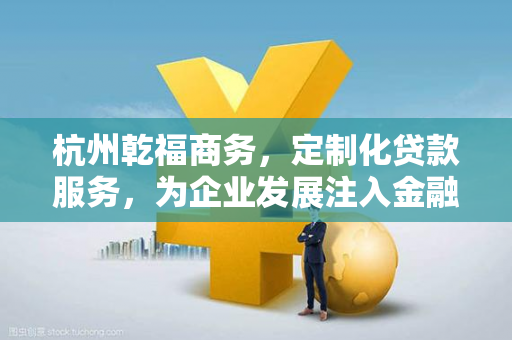 杭州乾福商务,定制化贷款服务,为企业发展注入金融活水