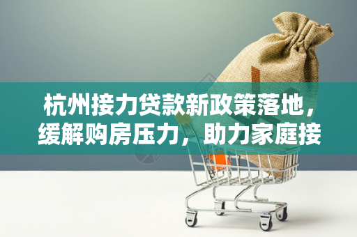 杭州接力贷款新政策落地,缓解购房压力,助力家庭接力圆梦安居