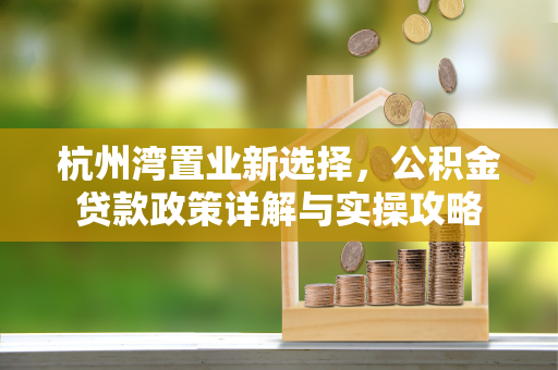 杭州湾置业新选择,公积金贷款政策详解与实操攻略