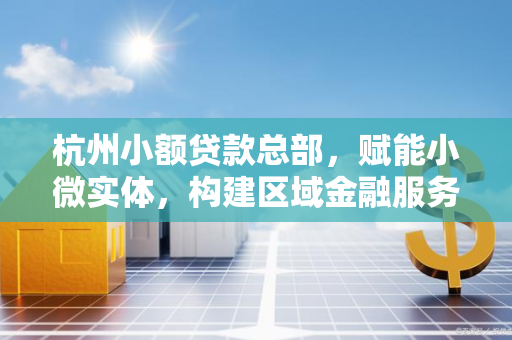 杭州小额贷款总部,赋能小微实体,构建区域金融服务新支点