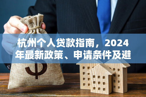 杭州个人贷款指南，2024年最新政策、申请条件及避坑技巧