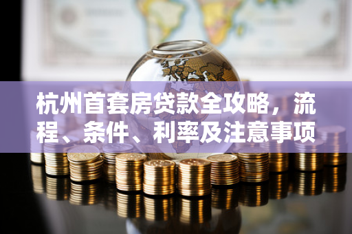 杭州首套房贷款全攻略,流程、条件、利率及注意事项一文读懂