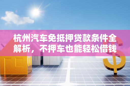 杭州汽车免抵押贷款条件全解析,不押车也能轻松借钱的关键要求
