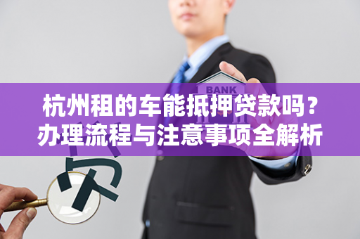 杭州租的车能抵押贷款吗?办理流程与注意事项全解析