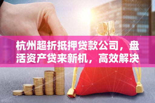 杭州超折抵押贷款公司,盘活资产贷来新机,高效解决资金周转困境